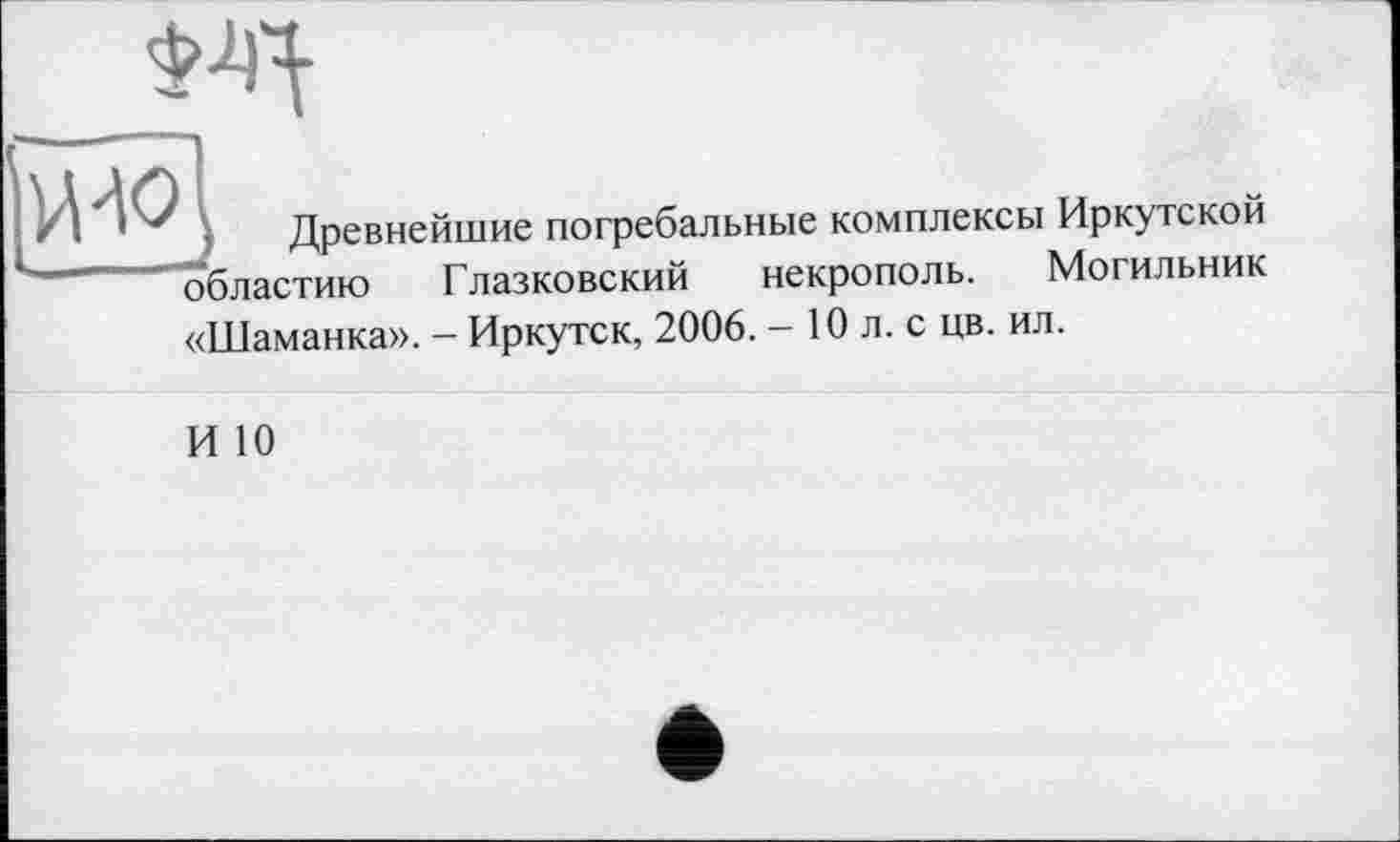 ﻿, Древнейшие погребальные комплексы Иркутской областию Глазковский некрополь. Могильник «Шаманка». - Иркутск, 2006. - 10 л. с цв. ил.
И 10